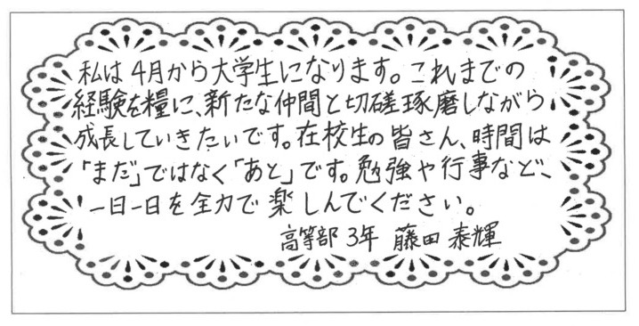 私は4月から大学生になります。これまでの経験を糧に、新たな仲間と切磋琢磨しながら成長していきたいです。在校生の皆さん、時間は「まだ」ではなく「あと」です。勉強や行事など、一日一日を全力で、楽しんでください。高等部3年藤田泰輝