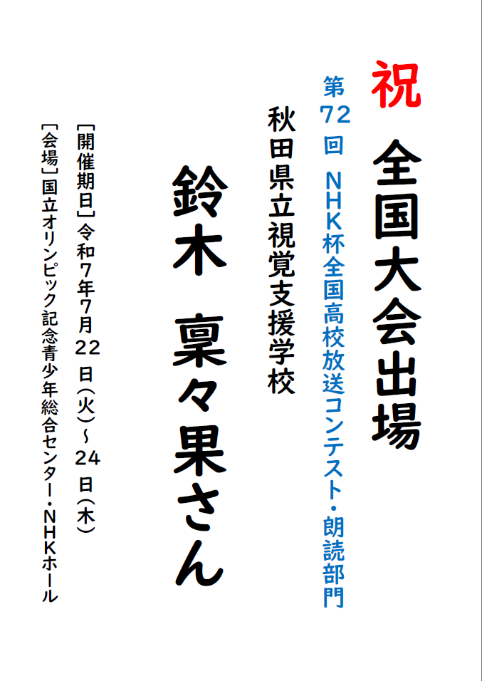 祝 全国大会出場
第72回　ＮＨＫ杯全国高校放送コンテスト・朗読部門
秋田県立視覚支援学校
鈴木　稟々果さん
［開催期日］令和７年７月22日（火）～24日（木）
［会場］国立オリンピック記念青少年総合センター・ＮＨＫホール