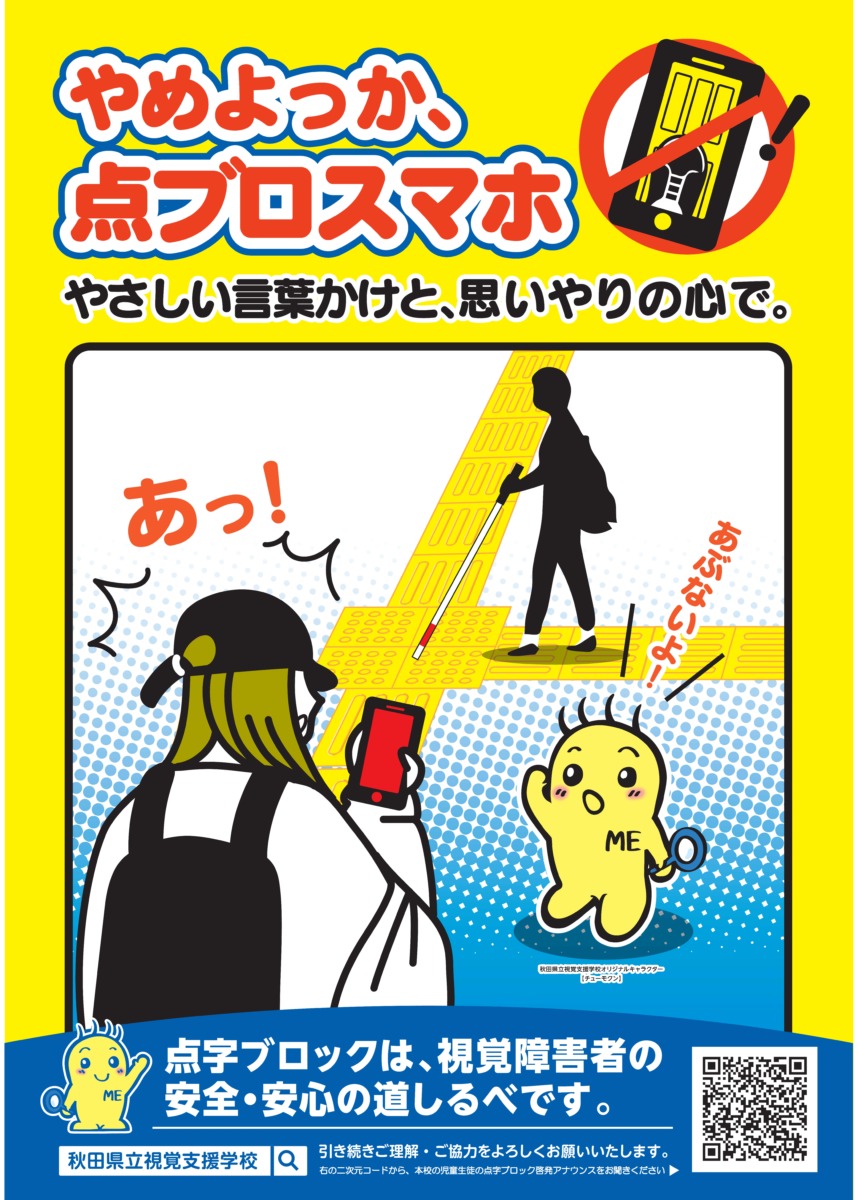 ポスター１：やめよっか、点ブロスマホ　やさしい言葉かけと思いやりの心で。
点字ブロックは、視覚障害者の安全・安心の道しるべです。
秋田県立資格支援学校
引き続きご意見・ご協力よろしくお願いします。
