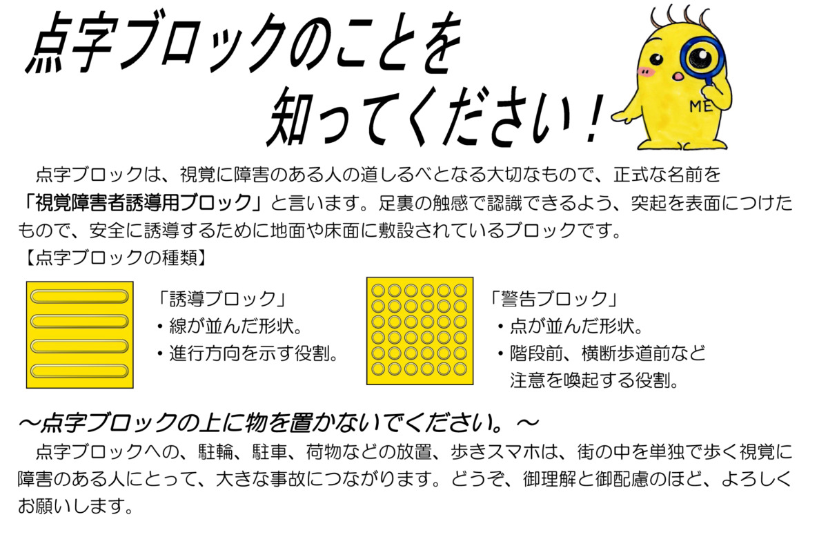 点字ブロックのことを知ってください！点字ブロックは、視覚に障害のある人の道しるべとなる大切なもので、正式なものを「視覚障害者誘導ブロック」と言います。足裏の触感で認識できるよう、突起を表面につけたもので、安全に誘導するために地面や床面に設置されているブロックです。「点字ブロックの種類」「誘導ブロック」・線が並んだ鶏状・進行方向を示す役割。 「警告ブロック」点が並んだ形状。階段前、横断歩道前など注意を喚起する役割。～点字ブロックの上に物を置かないでください～ブロックへの、駐輪、ちゅうしゃ、荷物の放置、歩きスマホは、街の中を単独で歩く視覚に障害のある人にとって、大きな事故につながります。どうぞ、ご理解とご配慮のほど、よろしくお願いします。